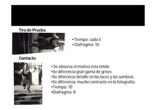 Tira de Prueba.

                              • Tiempo: cada 5
                              • Diafragma: 10


Contacto
                  • Se observa el motivo esta nítido
                  •Se diferencia gran gama de grises.
                  •Se diferencia detalle en las luces y las sombras.
                  •Se diferencia mucho contraste en la fotografía.
                  •Tiempo: 10
                  •Diafragma: 8
 