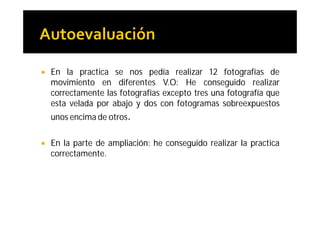    En la practica se nos pedía realizar 12 fotografías de
    movimiento en diferentes V.O: He conseguido realizar
    correctamente las fotografías excepto tres una fotografía que
    esta velada por abajo y dos con fotogramas sobreexpuestos
    unos encima de otros.

   En la parte de ampliación: he conseguido realizar la practica
    correctamente.
 