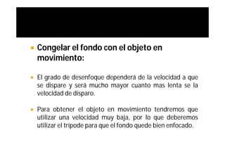   Congelar el fondo con el objeto en
    movimiento:

   El grado de desenfoque dependerá de la velocidad a que
    se dispare y será mucho mayor cuanto mas lenta se la
    velocidad de disparo.

   Para obtener el objeto en movimiento tendremos que
    utilizar una velocidad muy baja, por lo que deberemos
    utilizar el trípode para que el fondo quede bien enfocado.
 