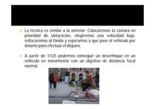    La técnica es similar a la anterior. Colocaremos la cámara en
    prioridad de obturación, elegiremos una velocidad baja,
    enfocaremos al fondo y esperamos a que pase el vehículo por
    delante para efectuar el disparo.

   A partir de 1/125 podemos conseguir un desenfoque en un
    vehículo en movimiento con un objetivo de distancia focal
    normal.
 