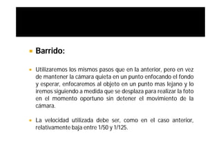    Barrido:

   Utilizaremos los mismos pasos que en la anterior, pero en vez
    de mantener la cámara quieta en un punto enfocando el fondo
    y esperar, enfocaremos al objeto en un punto mas lejano y lo
    iremos siguiendo a medida que se desplaza para realizar la foto
    en el momento oportuno sin detener el movimiento de la
    cámara.

   La velocidad utilizada debe ser, como en el caso anterior,
    relativamente baja entre 1/50 y 1/125.
 