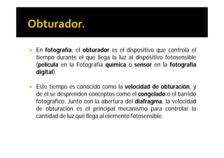    En fotografía, el obturador es el dispositivo que controla el
    tiempo durante el que llega la luz al dispositivo fotosensible
    (película en la Fotografía química o sensor en la fotografía
    digital).

   Este tiempo es conocido como la velocidad de obturación, y
    de él se desprenden conceptos como el congelado o el barrido
    fotográfico. Junto con la abertura del diafragma, la velocidad
    de obturación es el principal mecanismo para controlar la
    cantidad de luz que llega al elemento fotosensible.
 
