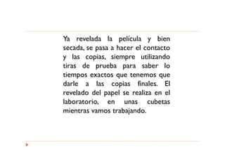Ya revelada la película y bien
secada, se pasa a hacer el contacto
y las copias, siempre utilizando
tiras de prueba para saber lo
tiempos exactos que tenemos que
darle a las copias finales. El
revelado del papel se realiza en el
laboratorio, en unas cubetas
mientras vamos trabajando.
 