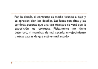 Por lo demás, el contraste es medio tirando a bajo y
se aprecian bien los detalles. Las luces son altas y las
sombras oscuras que una vez revelado se verá que la
exposición es correcta. Físicamente no tiene
deterioro, ni manchas de mal secado, envejecimiento
u otras causas de que esté en mal estado.
 