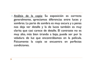 Análisis de la copia: Su exposición es correcta
generalmente, apreciamos diferencias entre luces y
sombras. La parte de sombra es muy oscura y a penas
nos deja ver detalle y la de luces también es muy
clarita que casi carece de detalle. El contraste no es
muy alto, más bien tirando a bajo, puede ser por la
veladura de luz que encontrábamos en la película.
Físicamente la copia se encuentra en perfectas
condiciones.
 