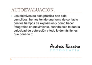 AUTOEVALUACIÓN.
Los objetivos de esta práctica han sido
cumplidos, hemos tenido una toma de contacto
con los tiempos de exposición y como hacer
fotografías en movimiento, cuando solo te dan la
velocidad de obturación y todo lo demás tienes
que ponerlo tú.
 