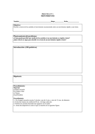 PRÁCTICA Nº 1
                                           MOVIMIENTO

Nombre________________________________________G
                                              rupo___________ Fecha______________

Objetivo:
Percibir a través de los sentidos el movimiento reconociendo entre un movimiento rápido y uno lento.




Planteamiento del problema:
¿Cómo puedo percibir por medio de los sentidos si un movimiento es rápido o lento?
¿Qué criterio se sigue para decidir si se trata de un movimiento rápido o lento?



Introducción: (100 palabras)




Hipótesis:




Procedimiento:
Material:
a) Papel cascarón
b) Cordón o hilo
c) Tijeras
d) perforadora

Procedimiento:
1.- En el papel cascarón recorta 2 círculos: uno de 4 cms. y otro de 12 cms. de diámetro
2.-Corta dos tramos de cordón de 60 cm. de largo cada uno.
3- Perfora los círculos haciendo dos agujeros en el centro
4.- Arma dos dispositivos como el que se muestra en la siguiente figura:
 