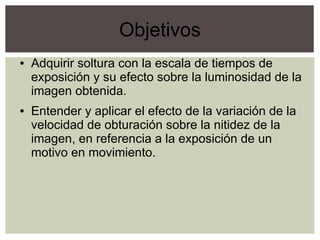 Objetivos
● Adquirir soltura con la escala de tiempos de
exposición y su efecto sobre la luminosidad de la
imagen obtenida.
● Entender y aplicar el efecto de la variación de la
velocidad de obturación sobre la nitidez de la
imagen, en referencia a la exposición de un
motivo en movimiento.
 
