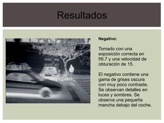 Resultados
Negativo:
Tomado con una
exposición correcta en
f/6.7 y una velocidad de
obturación de 15.
El negativo contiene una
gama de grises oscura
con muy poco contraste.
Se observan detalles en
luces y sombres. Se
observa una pequeña
mancha debajo del coche.
 