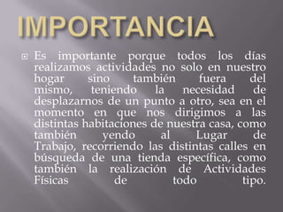 

Es importante porque todos los días
realizamos actividades no solo en nuestro
hogar
sino
también
fuera
del
mismo,
teniendo
la
necesidad
de
desplazarnos de un punto a otro, sea en el
momento en que nos dirigimos a las
distintas habitaciones de nuestra casa, como
también
yendo
al
Lugar
de
Trabajo, recorriendo las distintas calles en
búsqueda de una tienda específica, como
también la realización de Actividades
Físicas
de
todo
tipo.

 