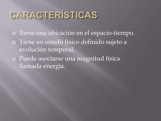 




Tiene una ubicación en el espacio-tiempo.
Tiene un estado físico definido sujeto a
evolución temporal.
Puede asociarse una magnitud física
llamada energía.

 