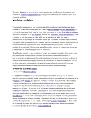 Si existen ligaduras en el movimiento puede resultar más sencillo y económico pasar a un 
sistema de coordenadas generalizadas y trabajar con una formulación abstracta típica de la 
mecánica analítica. 
Mecánica relativista 
Para describir la posición de una partícula material, la mecánica relativista hace uso de un 
sistema de cuatro coordenadas definidas sobre un espacio-tiempo decuatro dimensiones. El 
movimiento de una partícula material viene dado por una curva en una 4-variedad lorentziana, 
cuyo vector tangente es de tipo temporal. Además, las acciones a distancia instantáneas están 
excluidas ya que al propagarse más rápido que la velocidad de la luz dan lugar a 
contracciones en el principio de causalidad. Por lo que un sistema de partículas puntuales en 
interacción debe ser descrito con la ayuda de "campos retardados", es decir, que no actúan de 
manera instatánea, cuya variación debe determinarse como propagación a partir de la 
posición de la partícula. Esto complica razonablemente el número de ecuaciones necesarias 
para describir un conjunto de partículas en interacción. 
Otra dificultad añadida es que no existe un tiempo universal para todos los observadores, por 
lo que relacionar las medidas de diferentes observadores en movimiento relativo es 
ligeramente más complejo que en la mecánica clásica. Una manera conveniente es definir el 
intervalo invariante relativista y parametrizar las trayectorias en el espacio-tiempo en función 
de dicho parámetro. La descripción campos de fuerzas o fluidos requiere definir ciertas 
magnitudes tensoriales sobre el espacio vectorial tangente al espacio-tiempo. 
Mecánica cuántica[editar] 
Artículo principal: Mecánica cuántica 
La mecánica cuántica1 2 es una de las ramas principales de la física, y uno de los más 
grandes avances del siglo XX para el conocimiento humano, que explica el comportamiento de 
la materia y de la energía. Su aplicación ha hecho posible el descubrimiento y desarrollo de 
muchas tecnologías, como por ejemplo lostransistores que se usan más que nada en la 
computación. Igualmente la mecánica cuántica daba cuenta de las propiedades de 
la estructura atómica y de muchos otros problemas para los cuales la mecánica clásica da 
predicciones totalmente incorrectas. La descripción que hace la mecánica cuántica de las 
partículas abandona por el completo la noción de trayectoria, ya que debido al principio de 
incertidumbre no puede existir un estado cuántico convencional donde posición y el momento 
tengan valores perfectamente definidos. En su lugar, el objeto fundamental en la descripción 
cuántica de las partículas no son estados definidos porposición y momentum, es decir punto 
de un espacio de fases, sino distribuciones sobre un espacio fásico. Estas distribuciones 
pueden ser dotadas de estructura deespacio de Hilbert. 
 
