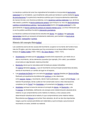 La mecánica cuántica tal como fue originalmente formulada no incorporaba la teoría de la 
relatividad en su formalismo, que inicialmente sólo podía ser tenida en cuenta mediante teoría 
de perturbaciones.3 La parte de la mecánica cuántica que sí incorpora elementos relativistas 
de manera formal y con diversos problemas, es la mecánica cuántica relativista o ya, de forma 
más exacta y potente, la teoría cuántica de campos (que incluye a su vez a la electrodinámica 
cuántica,cromodinámica cuántica y teoría electrodébil dentro del modelo estándar)4 y más 
generalmente, la teoría cuántica de campos en espacio-tiempo curvo. La única interacción que 
no se ha podido cuantificar ha sido la interacción gravitatoria. 
La mecánica cuántica es la base de los estudios del átomo, los núcleos y las partículas 
elementales (siendo ya necesario el tratamiento relativista), pero también enteoría de la 
información, criptografía y química. 
Historia del concepto físico[editar] 
Las cuestiones acerca de las causas del movimiento surgieron en la mente del hombre hace 
más de 25 siglos, pero las respuestas que hoy conocemos no se desarrollaron hasta los 
tiempos de Galileo Galilei (1564–1642) y Sir. Issac Newton (1642–1727). 
 Anaximandro pensaba que la naturaleza procedía de la separación, por medio de un 
eterno movimiento, de los elementos opuestos (por ejemplo, (frío-calor), que estaban 
encerrados en algo llamado materia primordial. 
 Demócrito decía que la naturaleza está formada por piezas indivisibles 
de materia llamadas átomos, y que el movimiento era la principal característica de éstos, 
siendo el movimiento un cambio de lugar en el espacio. 
 Las paradojas de Zenón son una serie de paradojas o aporías ideadas por Zenón de Elea. 
Dedicado principalmente al problema del continuo y a las relaciones 
entre espacio, tiempo y movimiento, Zenón habría planteado — según señala Proclo — un 
total de 40 paradojas, de las cuales se han conservado nueve o diez descripciones 
completas (en la Física5 6 de Aristóteles y el comentario de Simplicio a esta obra). 
 Aristóteles rechaza la tarea de retomar el concepto de átomo, de Democrito, y de 
la energía, de Aristóteles, definiendo a la energía como indeterminación absoluta de la 
materia, lo que comprendemos como materia no másica y a los cuerpos como 
determinación absoluta de la materia, lo que comprendemos como materia másica. 
Recordemos que Epícuro es el primer físico absoluto, de ahí se dan dos importantes 
rasgos, que los cuerpos percibidos son materiales y que la energía, que provoca el 
movimiento en estos, también es material. 
 