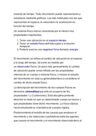 instante de tiempo. Todo movimiento puede representarse y 
estudiarse mediante gráficas. Las más habituales son las que 
representan el espacio, la velocidad o la aceleración en 
función del tiempo. 
Un sistema físico real se caracteriza por al menos tres 
propiedades importantes: 
1. Tener una ubicación en el espacio-tiempo. 
2. Tener un estado físico definido sujeto a evolución 
temporal. 
3. Poderle asociar una magnitud física llamada energía. 
El movimiento se refiere al cambio de ubicación en el espacio 
a lo largo del tiempo, tal como es medido por 
un observador físico. Un poco más generalmente el cambio 
de ubicación puede verse influido por las propiedades 
internas de un cuerpo o sistema físico, o incluso el estudio 
del movimiento en toda su generalidad lleva a considerar el 
cambio de dicho estado físico. 
La descripción del movimiento de los cuerpos físicos se 
denomina cinemática(que sólo se ocuparía de las 
propiedades 1 y 2 anteriores). Esta disciplina pretende 
describir el modo en que un determinado cuerpo se mueve y 
qué propiedades tiene dicho movimiento. La física clásica 
nació estudiando la cinemática de cuerpos rígidos. 
Posteriormente el estudio de las causas que producen el 
movimiento y las relaciones cuantitativas entre los agentes 
que causan el movimiento y el movimiento observado llevó al 
 
