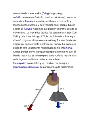 desarrollo de la mecánica (Griego Μηχανική y 
de latín mechanicao 'arte de construir máquinas') que es la 
rama de la física que estudia y analiza el movimiento y 
reposo de los cuerpos, y su evolución en el tiempo, bajo la 
acción de fuerzas y agentes que pueden alterar el estado de 
movimiento. La mecánica teórica fue durante los siglos XVII, 
XVIII y principios del siglo XIX, la disciplina de la física que 
alcanzó mayor abstracción matemática y fue una fuente de 
mejora del conocimiento científico del mundo. La mecánica 
aplicada está usualmente relacionada con la ingeniería. 
Ambos puntos de vista se justifican parcialmente ya que, si 
bien la mecánica es la base para la mayoría de las ciencias 
de la ingeniería clásica, no tiene un carácter 
tan empírico como éstas y, en cambio, por su rigor y 
razonamiento deductivo, se parece más a la matemática. 
