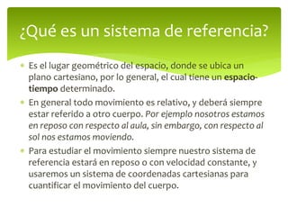  Es el lugar geométrico del espacio, donde se ubica un
plano cartesiano, por lo general, el cual tiene un espacio-
tiempo determinado.
 En general todo movimiento es relativo, y deberá siempre
estar referido a otro cuerpo. Por ejemplo nosotros estamos
en reposo con respecto al aula, sin embargo, con respecto al
sol nos estamos moviendo.
 Para estudiar el movimiento siempre nuestro sistema de
referencia estará en reposo o con velocidad constante, y
usaremos un sistema de coordenadas cartesianas para
cuantificar el movimiento del cuerpo.
¿Qué es un sistema de referencia?
 