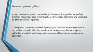 Trazar las siguientes gráficas:
1.-Vas caminando a una velocidad de 3m/s durante 6 segundos, después te
detienes 7 segundos para cruzar la calle y comienzas a caminar a una velocidad
de 2m/s durante 3 segundos
2.- Miguel va corriendo por el boulevard y para terminar antes de terminar su
recorrido a una velocidad de 5m/s durante 10 segundos, después baja su
velocidad a 3m/s durante 6 segundos, para que al terminar descansa por 20
segundos.
 