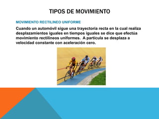 TIPOS DE MOVIMIENTO
MOVIMIENTO RECTILINEO UNIFORME
Cuando un automóvil sigue una trayectoria recta en la cual realiza
desplazamientos iguales en tiempos iguales se dice que efectúa
movimiento rectilíneos uniformes. A partícula se desplaza a
velocidad constante con aceleración cero.
 