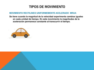 TIPOS DE MOVIMIENTO
MOVIMIENTO RECTILINEO UNIFORMEMENTE ACELERADO MRUA
Se tiene cuando la magnitud de la velocidad experimenta cambios iguales
en cada unidad de tiempo. En este movimiento la magnitudes de la
aceleración permanece constante al transcurrir el tiempo.
 