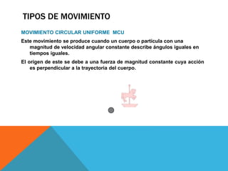 TIPOS DE MOVIMIENTO
MOVIMIENTO CIRCULAR UNIFORME MCU
Este movimiento se produce cuando un cuerpo o partícula con una
magnitud de velocidad angular constante describe ángulos iguales en
tiempos iguales.
El origen de este se debe a una fuerza de magnitud constante cuya acción
es perpendicular a la trayectoria del cuerpo.
 