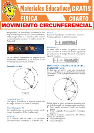 Antiguamente, el movimiento circunferencial fue
muy importante para el estudio de trascendentales
fenómenos presentes en la naturaleza, tales como el
movimiento de los planetas y el modelo atómico de
Rutherford.
En este capítulo estudiaremos las propiedades del
movimiento circunferencial y, en especial, el del
movimiento circunferencial uniforme.
Concepto previos
R
q t
S = q ⋅ R
Longitud de arco (S)
Es el espacio recorrido por el móvil en un intervalo
de tiempo. Su unidad en el SI es el metro (m).
Recorrido angular (q)
Es el ángulo barrido por un móvil en un intervalo de
tiempo. Su unidad en el SI es el radian (rad).
Radio (R)
Es la distancia entre el centro y la trayectoria
circunferencial. Su unidad en el SI es el metro (m).
Periodo (T)
Es el intervalo de tiempo por cada vuelta o revolución.
Se calcula aplicando la siguiente ecuación:
T = = Tiempo empleado
Número de vueltas
t
n
Frecuencia (f)
Se define como la inversa del periodo. Su valor
indica el número de vueltas que describe la partícula
por cada unidad de tiempo. Se calcula aplicando la
siguiente ecuación:
f = = =
Número de vueltas
Tiempo empleado
1
T
n
t
MOVIMIENTO CIRCUNFERENCIAL
UNIFORME (MCU)
Se dice que un móvil posee este movimiento
cuando se desplaza en una trayectoria circular (una
circunferencia o un arco de la misma) a una rapidez
constante.
S
S
S
q
q
q
t
t
t
Debido a que se mueve con rapidez constante, este
movimiento cumple con las siguientes características:
Z
Z Barre ángulos centrales q iguales en tiempos
iguales.
Z
Z Recorre longitudes de arcos iguales S en tiempos
iguales «t».
Teniendo en cuenta las características del MCU se
definen dos velocidades:
Z
Z Velocidad tangencial
Z
Z Velocidad angular
R
R
MOVIMIENTO CIRCUNFERENCIAL
 