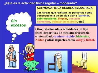 ¿Qué es la actividad física regular – moderada?  ACTIVIDAD FISICA REGULAR MODERADA Las tareas que realizan las personas como consecuencia de su vida diaria ( caminar,   subir escaleras,   limpiar ,  trasladar elementos ,  trabajar en el jardín , etc.) Otro, relacionado a actividades de tipo físico-deportivas de mediana frecuencia  e intensidad,  caminar rápido , bicicletas , Nadar  y otros deportes como  voley y fútbol.   Sin excesos .   