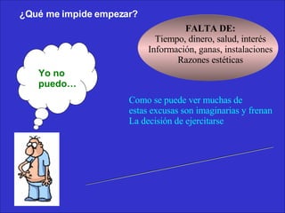 ¿Qué me impide empezar? Como se puede ver muchas de  estas excusas son imaginarias y frenan La decisión de ejercitarse  No hace falta dinero ni elementos sofisticados ¡ solo decision y voluntad ! Yo no puedo… FALTA DE: Tiempo, dinero, salud, interés Información, ganas, instalaciones Razones estéticas 