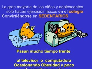 La gran mayoría de los niños y adolescentes solo hacen ejercicios físicos   en el  colegio Convirtiéndose en  SEDENTARIOS Pasan mucho tiempo frente  al televisor  o  computadora Ocasionando Obesidad y poco desarrollo muscular 