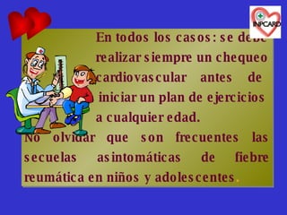   En todos los casos: se debe    realizar siempre un chequeo    cardiovascular  antes  de  iniciar un plan de ejercicios    a cualquier edad. No olvidar que son frecuentes las secuelas asintomáticas de fiebre reumática en niños y adolescentes . 