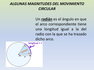 ALGUNAS MAGNITUDES DEL MOVIMIENTO
CIRCULAR
Un radián es el ángulo en que
el arco correspondiente tiene
una longitud igual a la del
radio con la que se ha trazado
dicho arco.
 