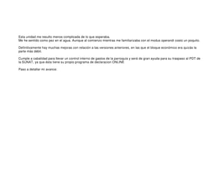 Esta unidad me resulto menos complicada de lo que esperaba.
Me he sentido como pez en el agua. Aunque al comienzo mientras me familiarizaba con el modus operandi costo un poquito.

Definitivamente hay muchas mejoras con relación a las versiones anteriores, en las que el bloque económico era quizás la
parte más débil.

Cumple a cabalidad para llevar un control interno de gastos de la parroquia y será de gran ayuda para su traspaso al PDT de
la SUNAT, ya que ésta tiene su propio programa de declaracion ONLINE

Paso a detallar mi avance: