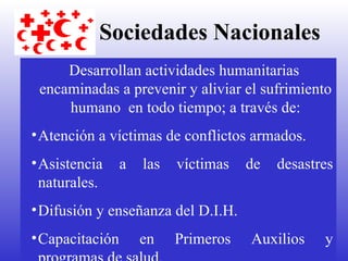 Sociedades Nacionales   Desarrollan actividades humanitarias encaminadas a prevenir y aliviar el sufrimiento humano  en todo tiempo; a través de: Atención a víctimas de conflictos armados. Asistencia a las víctimas de desastres naturales. Difusión y enseñanza del D.I.H. Capacitación en Primeros Auxilios y programas de salud. 
