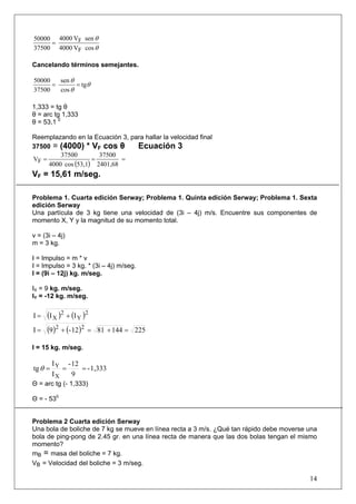 14
θ
θ
cosV4000
senV4000
37500
50000
F
F=
Cancelando términos semejantes.
θ
θ
θ
tg
cos
sen
37500
50000
==
1,333 = tg θ
θ = arc tg 1,333
θ = 53,1 0
Reemplazando en la Ecuación 3, para hallar la velocidad final
37500 = (4000) * VF cos θ Ecuación 3
( ) 2401,68
37500
53,1cos4000
37500
VF ===
VF = 15,61 m/seg.
Problema 1. Cuarta edición Serway; Problema 1. Quinta edición Serway; Problema 1. Sexta
edición Serway
Una partícula de 3 kg tiene una velocidad de (3i – 4j) m/s. Encuentre sus componentes de
momento X, Y y la magnitud de su momento total.
v = (3i – 4j)
m = 3 kg.
I = Impulso = m * v
I = Impulso = 3 kg. * (3i – 4j) m/seg.
I = (9i – 12j) kg. m/seg.
IX = 9 kg. m/seg.
IY = -12 kg. m/seg.
( ) ( )2
Y
2
X III +=
( ) ( ) 2251448112-9I 22
=+=+=
I = 15 kg. m/seg.
1,333-
9
12-
I
I
tg
X
Y
===θ
Θ = arc tg (- 1,333)
Θ = - 530
Problema 2 Cuarta edición Serway
Una bola de boliche de 7 kg se mueve en línea recta a 3 m/s. ¿Qué tan rápido debe moverse una
bola de ping-pong de 2.45 gr. en una línea recta de manera que las dos bolas tengan el mismo
momento?
mB = masa del boliche = 7 kg.
VB = Velocidad del boliche = 3 m/seg.
 