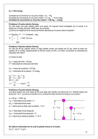 16
V3 = 10,6 m/seg.
Cantidad de movimiento en el punto medio = m1 * V3
Cantidad de movimiento en el punto medio = 0,1 kg. * 10,6 m/seg.
Cantidad de movimiento en el punto medio = 1,06 Kg. – m/seg.
Problema 3 Cuarta edición Serway.
Un niño bota una gran pelota sobre una acera. El impulso lineal entregado por la acera a la
pelota es 2 N-seg. durante 1/800 seg. de contacto.
¿Cuál es la magnitud de la fuerza promedio ejercida por la acera sobre la pelota?
I = Impulso = F * t = 2 Newton . seg.
Newton1600
800
1
2
t
I
F ===
Problema 3 Quinta edición Serway
Un niño de 40 kg. parado sobre un lago helado arroja una piedra de 0,5 kg. hacia el este con
rapidez de 5 m/seg. Despreciando la fricción entre el niño y el hielo, encuentre la velocidad de
retroceso del hielo?
(+) hacia el este.
mn = masa del niño = 40 Kg.
V = Velocidad de retroceso del hielo
mp = masa de la piedra = 0,5 Kg.
Vp = Velocidad de la piedra = 5 m/seg.
mn * V = - mp * Vp
40 * V = - 0,5 * 5
40 V = - 2,5
seg.
m
0,0625-
40
2,5-
V ==
Problema 4 Cuarta edición Serway.
Una gran pelota con una masa de 60 g se deja caer desde una altura de 2 m. Rebota hasta una
altura de 1.8 m. ¿Cuál es el cambio en su momento lineal durante el choque con el piso?
m = 60 gr. = 0,06 kg.
Via = Velocidad inicial antes = o
VFa = Velocidad final antes
h1 = altura que se deja caer la pelota. = 2 m
Vid = Velocidad inicial después
VFd = Velocidad final después = 0
h2 = altura que rebota la pelota. = 1,8 m
Se halla la velocidad con la cual la pelota choca en el suelo.
(VFa)2
= (Via)2
+ 2 g h1
h1 = 2 m
h2 = 1,8 m
 