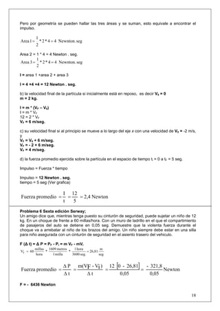 18
Pero por geometría se pueden hallar las tres áreas y se suman, esto equivale a encontrar el
impulso.
segNewnton.44*2*
2
1
1Area ==
Area 2 = 1 * 4 = 4 Newton . seg.
segNewnton.44*2*
2
1
3Area ==
I = area 1 +area 2 + area 3
I = 4 +4 +4 = 12 Newton . seg.
b) la velocidad final de la partícula si inicialmente está en reposo, es decir V0 = 0
m = 2 kg.
I = m * (VF – V0)
I = m * VF
12 = 2 * VF
VF = 6 m/seg.
c) su velocidad final si al principio se mueve a lo largo del eje x con una velocidad de V0 = -2 m/s,
y
VF = V0 + 6 m/seg.
VF = - 2 + 6 m/seg.
VF = 4 m/seg.
d) la fuerza promedio ejercida sobre la partícula en el espacio de tiempo ti = 0 a tF = 5 seg.
Impulso = Fuerza * tiempo
Impulso = 12 Newton . seg.
tiempo = 5 seg (Ver grafica)
Newton2,4
5
12
t
I
promedioFuerza ===
Problema 6 Sexta edición Serway;
Un amigo dice que, mientras tenga puesto su cinturón de seguridad, puede sujetar un niño de 12
kg. En un choque de frente a 60 millas/hora. Con un muro de ladrillo en el que el compartimiento
de pasajeros del auto se detiene en 0,05 seg. Demuestre que la violenta fuerza durante el
choque va a arrebatar al niño de los brazos del amigo. Un niño siempre debe estar en una silla
para niño asegurada con un cinturón de seguridad en el asiento trasero del vehiculo.
F (Δ t) = Δ P = PF - Pi = m VF - mVi
seg
m
26,81
seg.3600
hora1
*
milla1
metros1609
*
hora
millas
60iV ==
[ ] Newton
0,05
321,8-
0,05
26,81-012
t
)V-m(V
t
P
promedioFuerza iF ==
Δ
=
Δ
Δ
=
F = - 6436 Newton
 