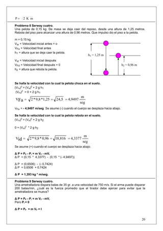 20
mK2P =
Problema 8 Serway cuatro.
Una pelota de 0,15 kg. De masa se deja caer del reposo, desde una altura de 1,25 metros.
Rebota del piso para alcanzar una altura de 0,96 metros. Que impulso dio el piso a la pelota.
m = 0,15 kg.
Via = Velocidad inicial antes = o
VFa = Velocidad final antes
h1 = altura que se deja caer la pelota.
Vid = Velocidad inicial después
VFd = Velocidad final después = 0
h2 = altura que rebota la pelota.
Se halla la velocidad con la cual la pelota choca en el suelo.
(VFa)2
= (Via)2
+ 2 g h1
(VFa)2
= 0 + 2 g h1
seg
m
4,949724,51,25*9,8*2VFa ===
VFa = - 4,9497 m/seg Se asume (-) cuando el cuerpo se desplaza hacia abajo.
Se halla la velocidad con la cual la pelota rebota en el suelo.
(VFd)2
= (Vid)2
+ 2 g h2
0 = (Vid)2
* 2 g h2
seg
m
4,337718,8160,96*9,8*2Vid ===
Se asume (+) cuando el cuerpo se desplaza hacia abajo.
Δ P = PF - Pi = m VF - mVi
Δ P = (0,15 * 4,3377) - (0,15 * (- 4,9497))
Δ P = (0,6506) - (- 0,7424)
Δ P = 0,6506 + 0,7424
Δ P = 1,393 kg * m/seg.
Problema 9 Serway cuatro.
Una ametralladora dispara balas de 35 gr. a una velocidad de 750 m/s. Si el arma puede disparar
200 balas/min, ¿cuál es la fuerza promedio que el tirador debe ejercer para evitar que la
ametralladora se mueva?
Δ P = PF - Pi = m VF - mVi
Pero Pi = 0
Δ P = PF = m VF = I
h1 = 1,25 m
h2 = 0,96 m
 