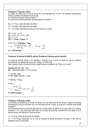 22
Problema 11 Serway cuatro.
Un balón de fútbol de 0.5 kg se lanza con una velocidad de 15 m/s. Un receptor estacionario
atrapa la pelota y la detiene en 0.02 seg.
a) ¿Cuál es el impulso dado al balón?
b) ¿Cuál es la fuerza promedio ejercida sobre el receptor?
Mb = 0,15 kg. masa del balón de fútbol
Vf = 0 m/seg. Velocidad final del balón
Vi = 15 m/seg. Velocidad inicial que se le imprime al balón
ΔP = m VF – m Vi
ΔP = 0,15 * (0) – 0,15 * (15)
ΔP = 0 - 7,5
ΔP = - 7,5 kg * m/seg. = I
I = F * t = - 7,5 Newton * seg
2seg
m
*kg375-
2
750
seg02,0
seg*Newton7,5-
t
I
F ====
F = - 375 newton
Problema 12 Serway CUARTA edición Problema 8 Serway quinta edición;
Un auto se detiene frente a un semáforo. Cuando la luz vuelve al verde el auto se acelera,
aumentando su rapidez de cero a 5,2 m/seg. en 0,832 seg.
Que impulso lineal y fuerza promedio experimenta un pasajero de 70 kg. en el auto?
Impulso (I) = m * (VF – VO)
(VF – VO) = 5,2 m/seg – 0 = 5,2 m/seg
I = m * (VF – VO)
I = 70 * (5,2) = 364 kg * m/seg
I = 364 kg * m/seg
I = F * t
2seg
m
*kg437,5
seg832,0
seg
m
*kg364
t
I
F ===
F = 437,5 newton
Problema 13 Serway cuatro.
Una pelota de béisbol de 0.15 Kg. se lanza con una velocidad de 40 m/seg. Luego es bateada
directamente hacia el lanzador con una velocidad de 50 m/seg. a) Cual es el impulso que recibe
la pelota?
b) Encuentre la fuerza promedio ejercida por el bate sobre la pelota si los dos están en contacto
durante 2 * 10- 3
seg. Compare este valor con el peso de la pelota y determine si es valida o no la
aproximación del impulso en esta situación.
m = 0,15 kg. masa de la pelota de béisbol
Vi = - 40 m/seg. Velocidad con la cual es lanzada la pelota de béisbol. El signo (-) por que se
desplaza hacia la izquierda
 