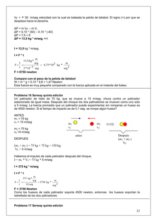 23
VF = + 50 m/seg velocidad con la cual es bateada la pelota de béisbol. El signo (+) por que se
desplaza hacia la derecha.
ΔP = m VF – m Vi
ΔP = 0,15 * (50) – 0,15 * (-40)
ΔP = 7,5 + 6
ΔP = 13,5 kg * m/seg. = I
I = 13,5 kg * m/seg
I = F * t
2seg
m
*kg310*6,75
seg310*2
seg
m
*kg13,5
t
I
F =
−
==
F = 6750 newton
Compare con el peso de la pelota de béisbol
W = m * g = 0,15 * 9,8 = 1,47 Newton
Esta fuerza es muy pequeña comparado con la fuerza aplicada en el instante del bateo.
Problema 16 Serway quinta edición
Un patinador de hielo de 75 kg. que se mueve a 10 m/seg. choca contra un patinador
estacionado de igual masa. Después del choque los dos patinadores se mueven como uno solo
a 5 m/seg. La fuerza promedio que un patinador puede experimentar sin romperse un hueso es
de 4500 newton. Si el tiempo de impacto es de 0,1 seg. se rompe algún hueso?
ANTES
m1 = 75 kg
v1 = 10 m/seg
m2 = 75 kg
v2 =0 m/seg
DESPUES
(m1 + m2 ) = 75 kg + 75 kg = 150 kg.
VF = 5 m/seg
Hallamos el impulso de cada patinador después del choque.
I = m1 * Vf = 75 kg * 5 m/seg
I = 375 kg * m/seg
I = F * t
2seg
m
*kg3750
seg1,0
seg
m
*kg375
t
I
F ===
F = 3750 Newton
Como los huesos de cada patinador soporta 4500 newton, entonces los huesos soportan la
estrellada de los dos patinadores.
Problema 17 Serway quinta edición
m1
v1
m2
v2
Después
(m1 + m2 )
VF
antes
 