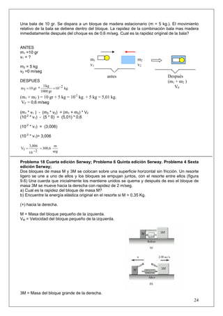 24
Una bala de 10 gr. Se dispara a un bloque de madera estacionario (m = 5 kg.). El movimiento
relativo de la bala se detiene dentro del bloque. La rapidez de la combinación bala mas madera
inmediatamente después del choque es de 0,6 m/seg. Cual es la rapidez original de la bala?
ANTES
m1 =10 gr
v1 = ?
m2 = 5 kg
v2 =0 m/seg
DESPUES
kg2-10
gr1000
kg1
*gr101m ==
(m1 + m2 ) = 10 gr + 5 kg = 10-2
kg. + 5 kg = 5,01 kg.
VF = 0,6 m/seg
(m1 * v1 ) - (m2 * v2) = (m1 + m2) * VF
(10-2
* v1) - (5 * 0) = (5,01) * 0,6
(10-2
* v1) = (3,006)
(10-2
* v1)= 3,006
seg
m
300,6
2-10
3,006
1V ==
Problema 18 Cuarta edición Serway; Problema 6 Quinta edición Serway. Problema 4 Sexta
edición Serway;
Dos bloques de masa M y 3M se colocan sobre una superficie horizontal sin fricción. Un resorte
ligero se une a uno de ellos y los bloques se empujan juntos, con el resorte entre ellos (figura
9.6) Una cuerda que inicialmente los mantiene unidos se quema y después de eso el bloque de
masa 3M se mueve hacia la derecha con rapidez de 2 m/seg.
a) Cual es la rapidez del bloque de masa M?
b) Encuentre la energía elástica original en el resorte si M = 0,35 Kg.
(+) hacia la derecha.
M = Masa del bloque pequeño de la izquierda.
VM = Velocidad del bloque pequeño de la izquierda.
3M = Masa del bloque grande de la derecha.
m1
v1
m2
v2
Después
(m1 + m2 )
VF
antes
 