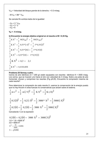 25
V3M = Velocidad del bloque grande de la derecha. = 0 2 m/seg.
- M VM = 3M * V3M
Se cancela M a ambos lados de la igualdad
- VM = 3 * V3M
- VM = 3 * 2
- VM = 6
VM = - 6 m/seg.
b) Encuentre la energía elástica original en el resorte si M = 0,35 Kg.
( ) ( )2
3M
2
M
2
V3M
2
1
VM
2
1
XK
2
1
+=
( ) ( )222
20,35*3
2
1
6-*0,35
2
1
XK
2
1
+=
( ) ( )40,35*3
2
1
36*0,35
2
1
XK
2
1 2
+=
( ) ( )20,35*318*0,35XK
2
1 2
+=
2,16,32XK
2
1
+=
JULIOS8,4XK
2
1 2
=
Problema 20 Serway cuatro.
Carros de aire idénticos (m = 200 gr) están equipados con resortes idénticos K = 3000 n/seg.
Los carros, que se mueven uno hacia el otro con velocidad de 3 m/seg. Sobre una pista de aire
horizontal, chocan y comprimen los resortes (Fig p9.20). Encuentre la compresión máxima de
cada resorte?
Para determinar la compresión de cada resorte X, usamos la conservación de la energía puesto
que no hay fricción ni otras fuerzas no conservativas que actúen sobre el sistema.
( ) 2(-X)K
2
12XK
2
12V-m
2
12vm
2
1
+=+
( ) ( ) ( )2X-3000
2
12X*3000
2
123-0,2
2
1230.2
2
1
+=+
( ) ( ) ( )2X3000
2
12X3000
2
1
90,2
2
1
90.2
2
1
+=+
Cancelando ½ en la expresión
( ) ( ) ( )2X30002X300090,290.2 +=+
1,8 + 1,8 = 6000 X2
3,6 = 6000 X2
0,0006
6000
362X ==
0,0006X =
 