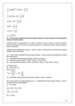 28
2
2V
2
1
5*9,82(3,636)
2
1
=+
2
2V
2
1
49(13,22)
2
1
=+
2
2V
2
1
49(6,61) =+
2
2V
2
1
55,61 =
2
2V111,22 =
111,222V =
V2 = 10,54 m/seg. Velocidad final del conjunto (Gayle + trineo) cuando han descendido 5
metros en forma vertical.
Cuándo Gayle ha descendido con el trineo 5 metros en forma vertical, se sube al trineo el
hermano de Gayle, por lo tanto es necesario calcular V3 = Velocidad inicial del conjunto (Gayle +
trineo + hermano)
Cantidad de movimiento del conjunto (Gayle + trineo) = Cantidad de movimiento del conjunto
(Gayle + trineo + hermano)
V2 = 10,54 m/seg. Velocidad final del conjunto (Gayle + trineo) cuando han descendido 5 metros
en forma vertical.
V3 = Velocidad inicial del conjunto (Gayle + trineo + hermano)
m = masa del conjunto (Gayle + trineo) = 50 Kg. + 5 kg = 55 kg.
Mt = masa del conjunto (Gayle + trineo + hermano) = 50 Kg. + 5 kg + 30 kg. = 85 kg.
m * V2 = Mt V3
55 * 10,54 = 85 * V3
577,5 = 85 V3
seg.
m
6,8
85
577,5
3V ==
V3 = 6,8 m/seg Velocidad inicial del conjunto (Gayle + trineo + hermano)
Por conservación de energía hallamos la V4 = Velocidad final del conjunto (Gayle + trineo +
hermano) al final de la pendiente
h1 = 10 metros
ECi + EP i = ECf + EPf
2
3vm
2
1
iEC =
EP i = m g h1
 
