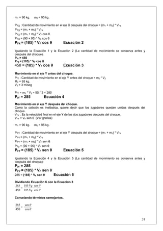 31
m1 = 90 kg. m2 = 95 kg.
PFX : Cantidad de movimiento en el eje X después del choque = (m1 + m2) * VFX
PFX = (m1 + m2) * VFX
PFX = (m1 + m2) * VF cos θ
PFX = (90 + 95) * VF cos θ
PFX = (185) * VF cos θ Ecuación 2
Igualando la Ecuación 1 y la Ecuación 2 (La cantidad de movimiento se conserva antes y
después del choque).
PiX = 450
PFX = (185) * VF cos θ
450 = (185) * VF cos θ Ecuación 3
Movimiento en el eje Y antes del choque.
PiY : Cantidad de movimiento en el eje Y antes del choque = m2 * V2
M2 = 95 kg.
V2 = 3 m/seg
PiY = m2 * V2 = 95 * 3 = 285
PiY = 285 Ecuación 4
Movimiento en el eje Y después del choque.
Como la colisión es inelástica, quiere decir que los jugadores quedan unidos después del
choque.
VFY : Es la velocidad final en el eje Y de los dos jugadores después del choque.
VFY = VF sen θ (Ver grafica)
m1 = 90 kg. m2 = 95 kg.
PFY : Cantidad de movimiento en el eje Y después del choque = (m1 + m2) * VFY
PFY = (m1 + m2) * VFY
PFY = (m1 + m2) * VF sen θ
PFy = (90 + 95) * VF sen θ
PFY = (185) * VF sen θ Ecuación 5
Igualando la Ecuación 4 y la Ecuación 5 (La cantidad de movimiento se conserva antes y
después del choque).
PiY = 285
PFY = (185) * VF sen θ
285 = (185) * VF sen θ Ecuación 6
Dividiendo Ecuación 6 con la Ecuación 3
θ
θ
cosV185
senV185
450
285
F
F=
Cancelando términos semejantes.
θ
θ
cos
sen
450
285
=
 