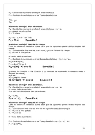 33
PiY : Cantidad de movimiento en el eje Y antes del choque
PFY : Cantidad de movimiento en el eje Y después del choque
θtg
P
P
Yi
Xi =
Movimiento en el eje X antes del choque.
PiX : Cantidad de movimiento en el eje X antes del choque = m1 * V1
m= masa de los automóviles
V1 = 13 m/seg
PiX = m1 * V1 = m * 13 = 13 m
PiX = 13 m Ecuación 1
Movimiento en el eje X después del choque.
Como la colisión es inelástica, quiere decir que los jugadores quedan unidos después del
choque.
VFX : Es la velocidad final en el eje x de los dos jugadores después del choque.
VFX = VF cos θ (Ver grafica)
m = masa de los automóviles
PFX : Cantidad de movimiento en el eje X después del choque = (m1 + m2) * VFX
PFX = (m + m) * VFX
PFX = (2m ) * VF cos θ
PFX = (2m) * VF cos 55 Ecuación 2
Igualando la Ecuación 1 y la Ecuación 2 (La cantidad de movimiento se conserva antes y
después del choque).
PiX = 5m
PFX = (2m) * VF cos 55
13 m = (2m) * VF cos 55 Ecuación 3
Movimiento en el eje Y antes del choque.
PiY : Cantidad de movimiento en el eje Y antes del choque = m2 * V2
m = masa de los automóviles
V2i = velocidad del auto que viaja hacia el norte
PiY = m * V2i
PiY = m * V2i Ecuación 4
Movimiento en el eje Y después del choque.
Como la colisión es inelástica, quiere decir que los jugadores quedan unidos después del
choque.
VFY : Es la velocidad final en el eje Y de los dos jugadores después del choque.
VFY = VF sen θ (Ver grafica)
VFY = VF sen 55
m = masa de los automóviles
PFY : Cantidad de movimiento en el eje Y después del choque = (m + m) * VFY
PFY = (2 m) * VFY
 
