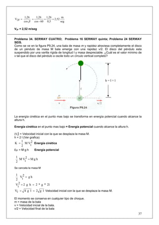 37
seg
m
2,52
0,5
1,26
60-cos
1,26
cos
1,26
V2F ====
β
V2F = 2,52 m/seg
Problema 34. SERWAY CUATRO; Problema 16 SERWAY quinta; Problema 24 SERWAY
SEIS.
Como se ve en la figura P9.24, una bala de masa m y rapidez atraviesa completamente el disco
de un péndulo de masa M bala emerge con una rapidez v/2. El disco del péndulo esta
suspendido por una varilla rígida de longitud l y masa despreciable. ¿Cuál es el valor mínimo de
v tal que el disco del péndulo a oscile todo un círculo vertical completo?
La energía cinética en el punto mas bajo se transforma en energía potencial cuando alcance la
altura h.
Energía cinética en el punto mas bajo = Energía potencial cuando alcance la altura h.
(Vi) = Velocidad inicial con la que se desplaza la masa M.
h = 2 l (Ver grafica)
2
i
VM
2
1
K = Energía cinética
EP = M g h Energía potencial
hgM2
i
VM
2
1
=
Se cancela la masa M
hg2
i
V
2
1
=
2l*g*2hg22
i
V ==
lg2lg4iV == Velocidad inicial con la que se desplaza la masa M.
El momento se conserva en cualquier tipo de choque.
m = masa de la bala
v = Velocidad inicial de la bala.
v/2 = Velocidad final de la bala
h = l + l
 