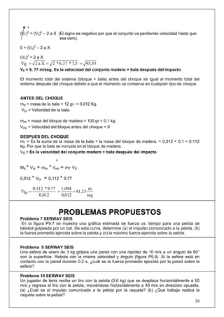 39
0
(VF)2
= (V0)2
– 2 a X (El signo es negativo por que el conjunto va perdiendo velocidad hasta que
sea cero).
0 = (V0)2
– 2 a X
(V0)2
= 2 a X
95,557,5*6,37*2Xa20V ===
V0 = 9, 77 m/seg. Es la velocidad del conjunto madero + bala después del impacto
El momento total del sistema (bloque + bala) antes del choque es igual al momento total del
sistema después del choque debido a que el momento se conserva en cualquier tipo de choque.
ANTES DEL CHOQUE
mb = masa de la bala = 12 gr. = 0,012 Kg.
Vbi = Velocidad de la bala.
mm = masa del bloque de madera = 100 gr = 0,1 kg.
Vmi = Velocidad del bloque antes del choque = 0
DESPUES DEL CHOQUE
mT = Es la suma de la masa de la bala + la masa del bloque de madera. = 0,012 + 0,1 = 0,112
kg. Por que la bala se incrusta en el bloque de madera.
V0 = Es la velocidad del conjunto madero + bala después del impacto
0
Mb * Vbi + mm * Vmi = mT V0
0,012 * Vbi = 0,112 * 9,77
seg
m
91,23
0,012
1,094
0,012
9,77*0,112
biV ===
PROBLEMAS PROPUESTOS
Problema 7 SERWAY SEIS
En la figura P9.7 se muestra una gráfica estimada de fuerza vs. tiempo para una pelota de
béisbol golpeada por un bat. De esta curva, determine (a) el impulso comunicado a la pelota, (b)
la fuerza promedio ejercida sobre la pelota y (c) la máxima fuerza ejercida sobre la pelota.
Problema 9 SERWAY SEIS
Una esfera de acero de 3 kg golpea una pared con una rapidez de 10 m/s a un ángulo de 60°
con la superficie. Rebota con la misma velocidad y ángulo (figura P9.9) .Si la esfera está en
contacto con la pared durante 0.2 s, ¿cuál es la fuerza promedio ejercida por la pared sobre la
esfera?
Problema 10 SERWAY SEIS
Un jugador de tenis recibe un tiro con la pelota (0.6 kg) que se desplaza horizontalmente a 50
m/s y regresa el tiro con la pelota, moviéndose horizontalmente a 40 m/s en dirección opuesta.
(a) ¿Cuál es el impulso comunicado a la pelota por la raqueta? (b) ¿Qué trabajo realiza la
raqueta sobre la pelota?
 