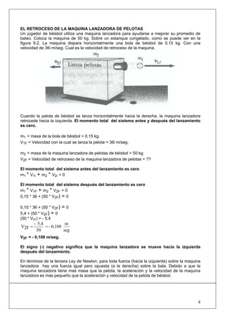 4
EL RETROCESO DE LA MAQUINA LANZADORA DE PELOTAS
Un jugador de béisbol utiliza una maquina lanzadora para ayudarse a mejorar su promedio de
bateo. Coloca la maquina de 50 kg. Sobre un estanque congelado, como se puede ver en la
figura 9.2. La maquina dispara horizontalmente una bola de béisbol de 0,15 kg. Con una
velocidad de 36i m/seg. Cual es la velocidad de retroceso de la maquina.
Cuando la palota de béisbol se lanza horizontalmente hacia la derecha, la maquina lanzadora
retrocede hacia la izquierda. El momento total del sistema antes y después del lanzamiento
es cero.
m1 = masa de la bola de béisbol = 0,15 kg.
V1F = Velocidad con la cual se lanza la pelota = 36i m/seg.
m2 = masa de la maquina lanzadora de pelotas de béisbol = 50 kg.
V2F = Velocidad de retroceso de la maquina lanzadora de pelotas = ??
El momento total del sistema antes del lanzamiento es cero
m1 * V1i + m2 * V2i = 0
El momento total del sistema después del lanzamiento es cero
m1 * V1F + m2 * V2F = 0
0,15 * 36 + (50 * V2F) = 0
0,15 * 36 + (50 * V2F) = 0
5,4 + (50 * V2F) = 0
(50 * V2F) = - 5,4
seg
m
0,108-
50
5,4-
2FV ==
V2F = - 0,108 m/seg.
El signo (-) negativo significa que la maquina lanzadora se mueve hacia la izquierda
después del lanzamiento.
En términos de la tercera Ley de Newton, para toda fuerza (hacia la izquierda) sobre la maquina
lanzadora hay una fuerza igual pero opuesta (a la derecha) sobre la bala. Debido a que la
maquina lanzadora tiene mas masa que la pelota, la aceleración y la velocidad de la maquina
lanzadora es mas pequeño que la aceleración y velocidad de la pelota de béisbol.
 
