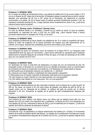 40
Problema 11 SERWAY SEIS.
En un juego de softbol de lanzamiento lento, una pelota de softbol de 0.2 kg cruza el plato a 15.0
m/s a un ángulo de 45° abajo de la horizontal. El bateador golpea la pelota hacia el jardín central,
dándole una velocidad de 40 m/s a 30° arriba de la horizontal. (a) Determine el impulso
comunicado a la pelota. (b) Si la fuerza sobre la pelota aumenta linealmente durante 4 ms, se
mantiene constante durante 20 ms, y luego decrece acero linealmente en otros 4 ms, ¿cuál es la
máxima fuerza sobre la pelota?
Problema 12 Serway cuatro. Problema 8 Serway cinco.
Un auto se detiene frente a un semáforo. Cuando la luz vuelve al verde, el auto se acelera,
aumentando su velocidad de cero a 5.20 m/s en 0.832 seg. ¿Qué impulso lineal y fuerza
promedio experimenta un pasajero de 70 Kg. en el auto?
Problema 12 SERWAY SEIS.
Una nadadora profesional se lanza desde una plataforma de 10 m sobre la superficie del agua.
Estime el orden de magnitud de la fuerza promedio de impacto que ella experimenta en su
colisión con el agua. Exprese las cantidades que tome como datos y sus valores.
Problema 13 SERWAY SEIS.
Una manguera de jardín se mantiene como se muestra en la figura P9.13. La manguera está
originalmente llena de agua sin movimiento. ¿Qué fuerza adicional es necesaria para mantener
estacionaria la boquilla después de conectar el flujo de agua, si la tasa de descarga es de 0.600
kg/s con una rapidez de 25.0 m/s?
Problema 14 SERWAY SEIS.
Un deslizador de masa m está libre de deslizarse a lo largo de una vía horizontal de aire. Es
empujado contra un lanzador en un extremo de la vía. Modelo el lanzador como un resorte ligero
de constante de fuerza k comprimido una distancia x. El deslizador se suelta desde el reposo.
(a) Demuestre que el deslizador alcanza una rapidez de v = x(k/m)I/2.
(b) ¿Alcanza una mayor rapidez un deslizador de masa grande o pequeña?
(c) Demuestre que el impulso impartido al deslizador está dado por la expresión x(km)I/2.
(d) ¿Se inyecta un mayor impulso en una masa grande o en una pequeña?
( e) ¿Se realiza más trabajo en una masa gran- de o en una pequeña?
Problema 15 SERWAY SEIS.
Las fotografías estroboscópicas de alta velocidad muestran que la cabeza de un palo de golf, de
200 gr. de masa, se mueve a 55 m/s justo antes de golpear una pelota de golf de 46 gr. en
reposo sobre una te. Después de la colisión, la cabeza del palo se mueve (en la misma
dirección) a 40 m/s. Encuentre la rapidez de la pelota de golf inmediatamente después del
impacto.
Problema 16 SERWAY SEIS.
Una tiradora de arco dispara una flecha hacia una diana que se desliza hacia ella con una
rapidez de 2.50 m/s sobre una superficie lisa y resbalosa. La flecha de 22.5 9 es disparada con
una rapidez de 35 m/s y atraviesa la diana de 300 g, que es detenida por el impacto. ¿Cuál es la
rapidez de la flecha después de atravesar la diana?
Problema 17 SERWAY SEIS.
Una bala de 10 gr. es disparada a un bloque estacionario de madera (m = 5 kilos). El movimiento
relativo de la bala se detiene dentro del bloque. La rapidez de la combinación formada por la bala
y la madera inmediatamente después de la colisión es 0.6 m/s. ¿Cuál fue la rapidez original de la
bala?
 