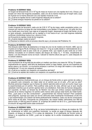 41
Problema 18 SERWAY SEIS.
Un furgón de ferrocarril de 2.5 X 104
kg de masa se mueve con una rapidez de 4 m/s. Choca y se
acopla con otros tres furgones acoplados, cada uno de la misma masa que el furgón solo y que
se mueven en la misma dirección con una rapidez inicial de 2 m/s.
(a) ¿Cuál es la rapidez de los cuatro furgones después de la colisión?
(b) ¿Cuánta energía mecánica se pierde en la colisión?
Problema 19 SERWAY SEIS.
Cuatro furgones de ferrocarril, cada uno de 2.50 X 104
kg de masa, están acoplados juntos y se
mueven por inercia a lo largo de vías horizontales a una rapidez Vi hacia el sur. Un actor de cine,
muy fuerte pero muy tonto, que viaja en el segundo furgón, desacopla el furgón del frente y le da
un gran empujón, aumentando así su rapidez a 4 m/s hacia el sur. Los tres furgones restantes
continúan moviéndose hacia el sur, ahora a 2 m/s.
(a) Encuentre la rapidez inicial de los furgones.
(b) ¿Cuánto trabajo realizó el actor?
(c) Exprese la relación entre el proceso descrito aquí y el proceso del Problema 18.
Problema 20 SERWAY SEIS.
Dos bloques están libres de deslizarse a lo largo de una vía de madera sin fricción, ABC, que se
muestra en la figura P9.20. El bloque de masa mi = 5 kg se suelta desde A. Sobresaliendo de su
extremo delantero está el polo norte de un potente imán, que repele el polo norte de un imán
idéntico incrustado en el extremo trasero del bloque de masa m2 = 10 kilos, inicialmente en
reposo. Los dos bloques nunca se tocan. Calcule la máxima altura ala que m1 sube después de
la colisión elástica.
Problema 21 SERWAY SEIS.
Una muchacha de 45 kg está de pie sobre un madero que tiene una masa de 150 kg. El madero,
originalmente en reposo, está libre de deslizarse sobre un lago helado, que es una superficie de
apoyo plana y sin fricción. La muchacha empieza a caminar a lo largo del madero a una rapidez
constante de 1.5 m/s con respecto al madero.
(a) ¿Cuál es su rapidez con respecto a la superficie del hielo?
(b). ¿Cuál es la rapidez del madero con respecto a la superficie del hielo?
Problema 22 SERWAY SEIS.
Casi todos sabemos intuitivamente que, en un choque de frente entre un gran camión de volteo y
un pequeño auto compacto, es mejor estar en el camión que en el auto. ¿Por qué es esto?
Muchas personas imaginan que la fuerza de colisión ejercida sobre el auto es mucho mayor que
la experimentada por el camión. Para justificar este punto de vista, afirman que el auto resulta
aplastado mientras que el camión apenas tiene una abolladura. Esta idea de fuerzas desiguales,
por supuesto, es falsa. La tercera ley de Newton nos dice que ambos cuerpos experimentan
fuerzas de la misma magnitud. El camión sufre menos daño porque está hecho de metal fuerte.
Pero, ¿qué pasa a los dos conductores? ¿experimentan las mismas fuerzas? Para contestar
esta pregunta, suponga que cada uno de los vehículos está inicialmente moviéndose a 8.00 m/s
y que experimentan una colisión de frente perfectamente inelástica. Cada uno de los conductores
tiene masa de 80 kilos. Incluyendo los conductores, las masas totales vehiculares son 800 kg
para el auto y 4 000 kg para el camión. Si el tiempo de colisión es de 0.12 s, ¿qué fuerza ejerce
el cinturón de seguridad sobre cada conductor?
Problema 25 SERWAY SEIS.
Una bola de arcilla pegajosa de 12 gr. se lanza horizontalmente a un bloque de madera de 100
gr. inicialmente en sobre una superficie horizontal. La arcilla se pega al bloque después del
impacto, el bloque se desliza 7.5 m antes de detenerse. Si el coeficiente de fricción entre el
bloque y la superficie es 0.650, ¿cuál era la rapidez de la arcilla inmediatamente antes del
impacto?
 