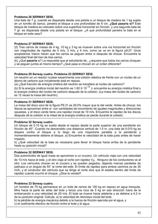42
Problema 26 SERWAY SEIS.
Una bala de 7 g, cuando es disparada desde una pistola a un bloque de madera de 1 kg sujeto
en un tornillo de banco, penetra el bloque a una profundidad de 8 cm. ¿Qué pasaría si? Este
bloque de madera es colocado sobre una superficie horizontal sin fricción, y una segunda bala de
7 gr. es disparada desde una pistola en el bloque. ¿A qué profundidad penetra la bala en el
bloque en este caso?
Problema 27 SERWAY SEIS.
(2) Tres carros de masas de 4 kg, 10 kg y 3 kg se mueven sobre una vía horizontal sin fricción
con magnitudes de rapidez de 5 m/s, 3 m/s, y 4 m/s, como se ve en la figura p9.27. Unos
acopladores Velcro hacen que los carros se peguen entre si después de chocar. Encuentre la
velocidad final del tren de tres carros.
(b) ¿Qué pasaría si? La respuesta que el estudiante de,. ¿requiere que todos los carros choquen
y se peguen juntos al mismo tiempo? ¿Qué pasa si chocan en un orden diferente?
Problema 29 Serway cuatro. Problema 23 SERWAY SEIS.
Un neutrón en un reactor nuclear experimenta una colisión elástica de frente con un núcleo de un
átomo de carbono que inicialmente está en reposo.
(a) ¿Qué fracción de energía cinética del neutrón se transfiere al núcleo de carbono?
(b) Si la energía cinética inicial del neutrón es 1.60 X 10
-13
J, encuentre su energía cinética final y
la energía cinética del núcleo de carbono después de la colisión. (La masa del núcleo de carbono
es 12 veces la masa del neutrón).
Problema 31 SERWAY SEIS.
La masa del disco azul de la figura P9.31 es 20.0% mayor que la del verde. Antes de chocar, los
discos se aproximan entre sí con cantidades de movimiento de iguales magnitudes y direcciones
opuestas, y el disco verde tiene una rapidez inicial de 10 m/s. Encuentre la rapidez de los discos
después de la colisión si la mitad de la energía cinética se pierde durante la colisión.
Problema 32 Serway cuatro.
Un bloque de 0.10 kg se suelta desde el reposo desde la parte superior de una pendiente sin
fricción de 40°. Cuando ha descendido una distancia vertical de 1.5 m, una bala de 0.015 kg se
dispara contra el bloque a lo largo de una trayectoria paralela a la pendiente y
momentáneamente detiene el bloque. a) Encuentre la velocidad de la bala justo antes de hacer
impacto.
b) ¿Qué velocidad de la bala es necesaria para llevar el bloque hacia arriba de la pendiente
hasta su posición inicial?
Problema 32 SERWAY SEIS.
Dos automóviles de igual masa se aproximan a un crucero. Un vehículo viaja con una velocidad
de 13 m/s hacia el este, y el otro viaja al norte con rapidez V2i . Ninguno de los conductores ve al
otro. Los vehículos chocan en el crucero y se quedan pegados, dejando marcas paralelas de
patinazo a un ángulo de 55° al norte del este. El límite de rapidez para ambos caminos es de 35
mi/h, y el conductor del vehículo que se dirige al norte dice que él estaba dentro del límite de
rapidez cuando ocurrió el choque. ¿Dice la verdad?
Problema 33 Serway cuatro.
Un hombre de 75 kg permanece en un bote de remos de 100 kg en reposo en agua tranquila.
Mira hacia la parte de atrás del bote y lanza una roca de 5 kg en esa dirección fuera de la
embarcación a una velocidad de 20 m/s. El bote se mueve hacia adelante y se detiene a 4.2 m
de su posición original. Calcule, a) la velocidad de retroceso inicial del bote,
b) la pérdida de energía mecánica debido a la fuerza de fricción ejercida por el agua, y
c) el coeficiente efectivo de fricción entre el bote y el agua.
 
