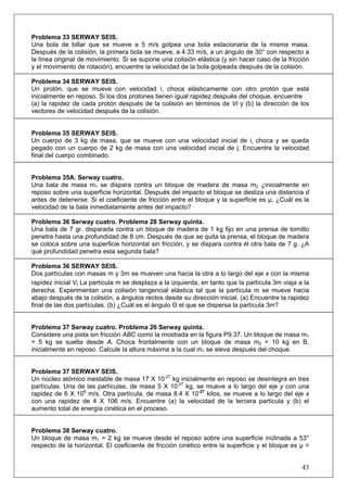 43
Problema 33 SERWAY SEIS.
Una bola de billar que se mueve a 5 m/s golpea una bola estacionaria de la misma masa.
Después de la colisión, la primera bola se mueve, a 4.33 m/s, a un ángulo de 30° con respecto a
la línea original de movimiento. Si se supone una colisión elástica (y sin hacer caso de la fricción
y el movimiento de rotación), encuentre la velocidad de la bola golpeada después de la colisión.
Problema 34 SERWAY SEIS.
Un protón, que se mueve con velocidad i, choca elásticamente con otro protón que está
inicialmente en reposo. Si los dos protones tienen igual rapidez después del choque, encuentre
(a) la rapidez de cada protón después de la colisión en términos de Vi y (b) la dirección de los
vectores de velocidad después de la colisión.
Problema 35 SERWAY SEIS.
Un cuerpo de 3 kg de masa, que se mueve con una velocidad inicial de i, choca y se queda
pegado con un cuerpo de 2 kg de masa con una velocidad inicial de j. Encuentre la velocidad
final del cuerpo combinado.
Problema 35A. Serway cuatro.
Una bala de masa m1 se dispara contra un bloque de madera de masa m2 ¿inicialmente en
reposo sobre una superficie horizontal. Después del impacto el bloque se desliza una distancia d
antes de detenerse. Si el coeficiente de fricción entre el bloque y la superficie es μ, ¿Cuál es la
velocidad de la bala inmediatamente antes del impacto?
Problema 36 Serway cuatro. Problema 28 Serway quinta.
Una bala de 7 gr. disparada contra un bloque de madera de 1 kg fijo en una prensa de tornillo
penetra hasta una profundidad de 8 cm. Después de que se quita la prensa, el bloque de madera
se coloca sobre una superficie horizontal sin fricción, y se dispara contra él otra bala de 7 g. ¿A
qué profundidad penetra esta segunda bala?
Problema 36 SERWAY SEIS.
Dos partículas con masas m y 3m se mueven una hacia la otra a lo largo del eje x con la misma
rapidez inicial Vi La partícula m se desplaza a la izquierda, en tanto que la partícula 3m viaja a la
derecha. Experimentan una colisión tangencial elástica tal que la partícula m se mueve hacia
abajo después de la colisión, a ángulos rectos desde su dirección inicial. (a) Encuentre la rapidez
final de las dos partículas. (b) ¿Cuál es el ángulo Θ el que se dispersa la partícula 3m?
Problema 37 Serway cuatro. Problema 26 Serway quinta.
Considere una pista sin fricción ABC como la mostrada en la figura P9.37. Un bloque de masa m1
= 5 kg se suelta desde A. Choca frontalmente con un bloque de masa m2 = 10 kg en B,
inicialmente en reposo. Calcule la altura máxima a la cual m1 se eleva después del choque.
Problema 37 SERWAY SEIS.
Un núcleo atómico inestable de masa 17 X 10-27
kg inicialmente en reposo se desintegra en tres
partículas. Una de las partículas, de masa 5 X 10-27
kg, se mueve a lo largo del eje y con una
rapidez de 6 X 106
m/s. Otra partícula, de masa 8.4 X 10-27
kilos, se mueve a lo largo del eje x
con una rapidez de 4 X 106 m/s. Encuentre (a) la velocidad de la tercera partícula y (b) el
aumento total de energía cinética en el proceso.
Problema 38 Serway cuatro.
Un bloque de masa m1 = 2 kg se mueve desde el reposo sobre una superficie inclinada a 53°
respecto de la horizontal. El coeficiente de fricción cinético entre la superficie y el bloque es μ =
 